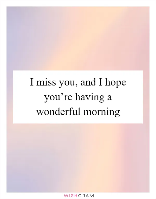 I miss you, and I hope you’re having a wonderful morning