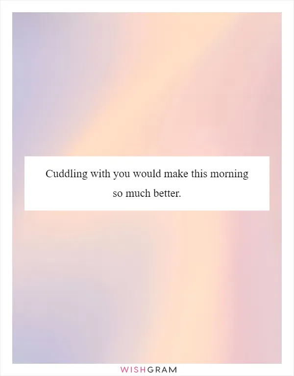 Cuddling with you would make this morning so much better