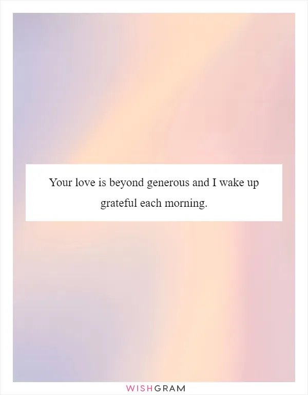 Your love is beyond generous and I wake up grateful each morning