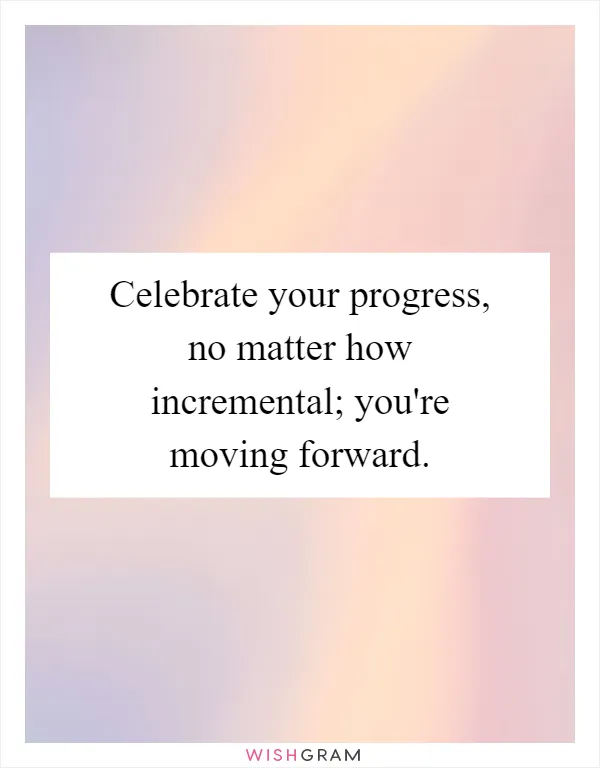 Celebrate your progress, no matter how incremental; you're moving forward