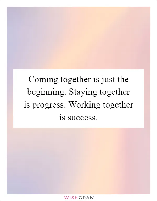 Coming together is just the beginning. Staying together is progress. Working together is success