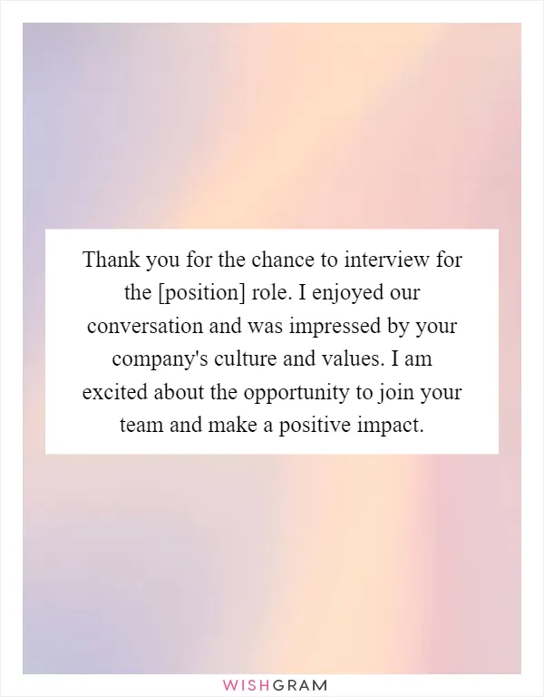 Thank you for the chance to interview for the [position] role. I enjoyed our conversation and was impressed by your company's culture and values. I am excited about the opportunity to join your team and make a positive impact