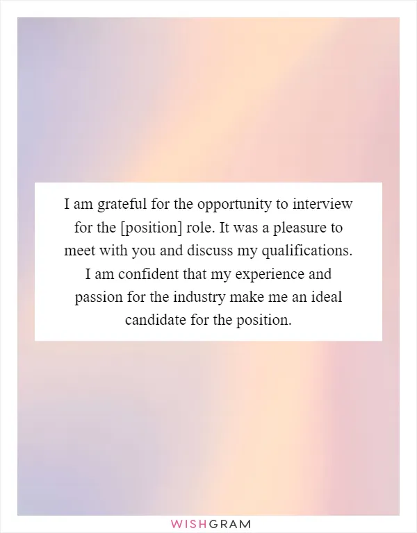 I am grateful for the opportunity to interview for the [position] role. It was a pleasure to meet with you and discuss my qualifications. I am confident that my experience and passion for the industry make me an ideal candidate for the position