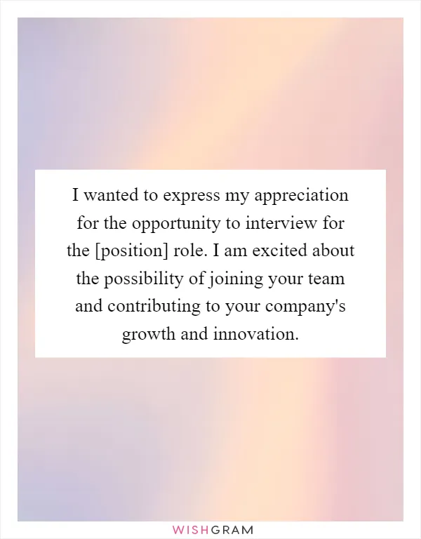 I wanted to express my appreciation for the opportunity to interview for the [position] role. I am excited about the possibility of joining your team and contributing to your company's growth and innovation
