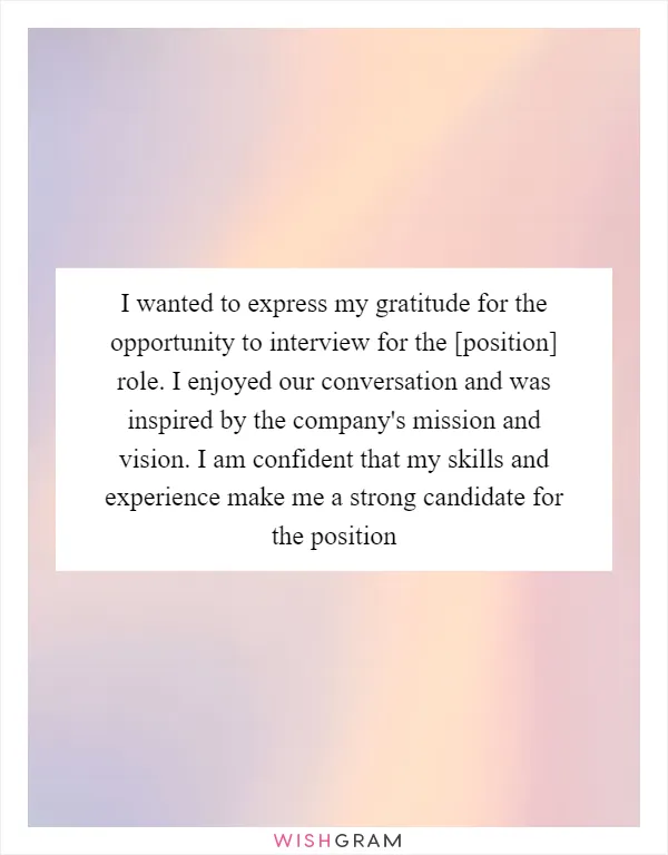 I wanted to express my gratitude for the opportunity to interview for the [position] role. I enjoyed our conversation and was inspired by the company's mission and vision. I am confident that my skills and experience make me a strong candidate for the position
