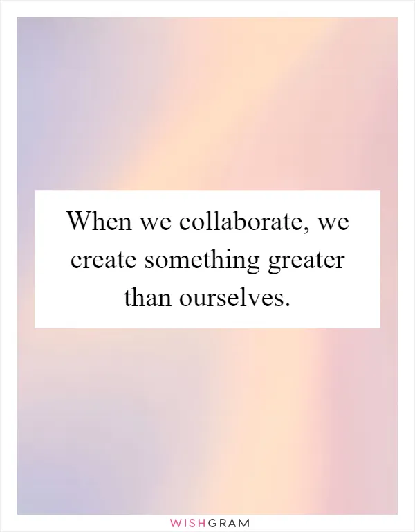 When we collaborate, we create something greater than ourselves