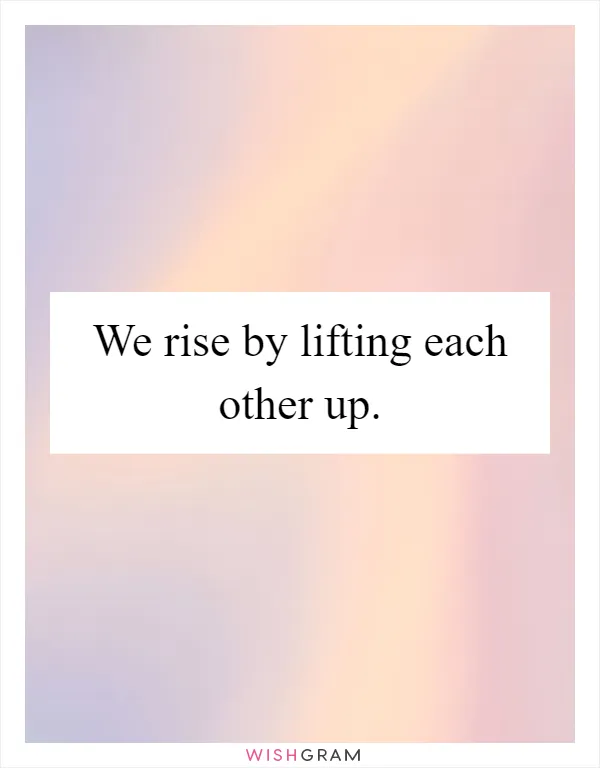 We rise by lifting each other up
