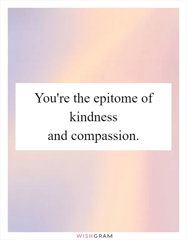 You're the epitome of kindness and compassion