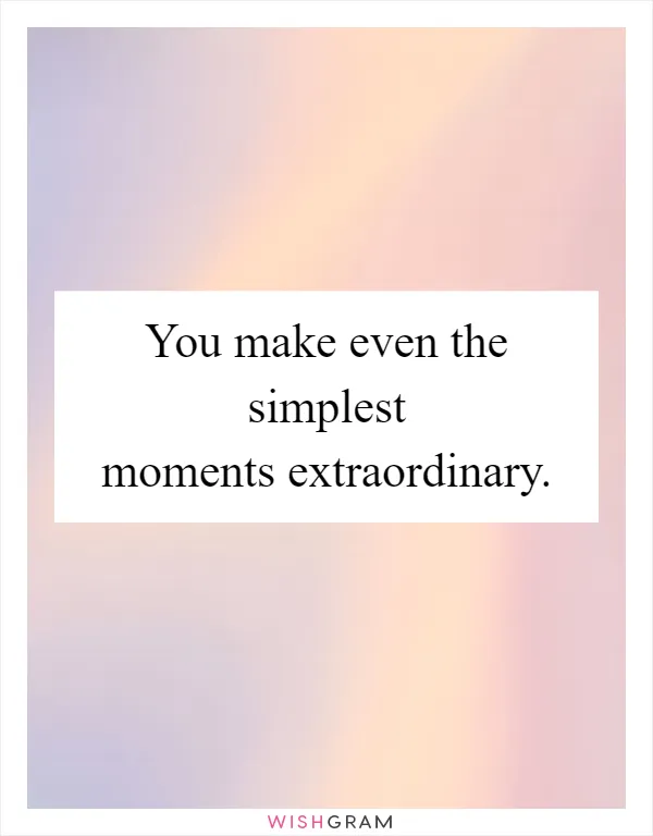 You make even the simplest moments extraordinary