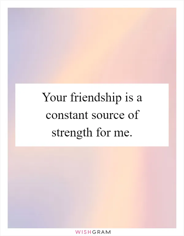 Your friendship is a constant source of strength for me