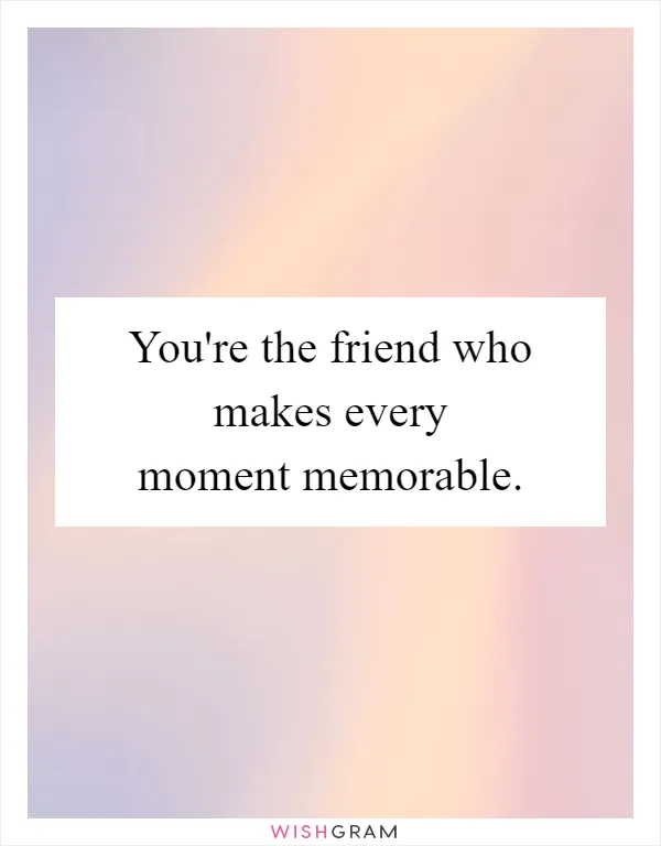You're the friend who makes every moment memorable