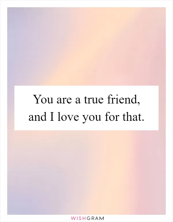You are a true friend, and I love you for that
