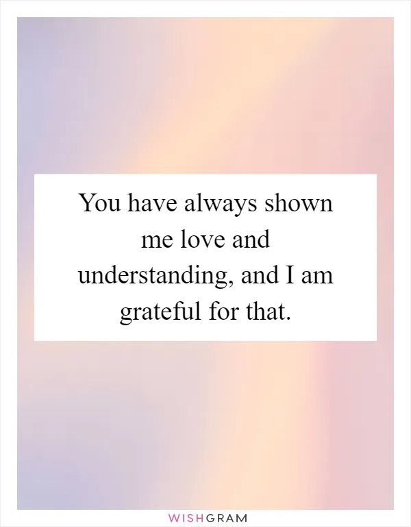 You have always shown me love and understanding, and I am grateful for that