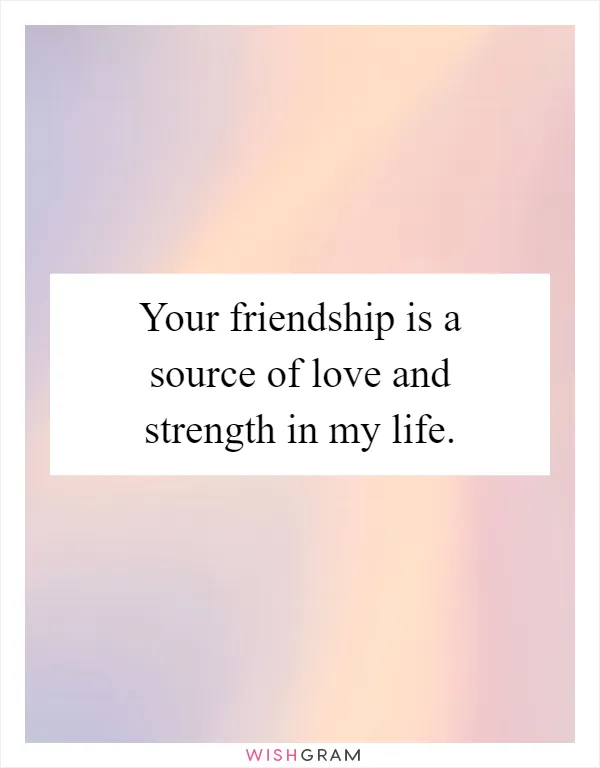 Your friendship is a source of love and strength in my life