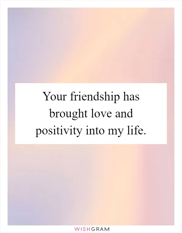 Your friendship has brought love and positivity into my life