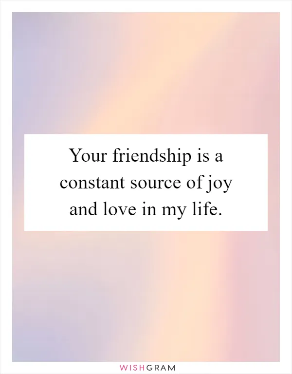 Your friendship is a constant source of joy and love in my life