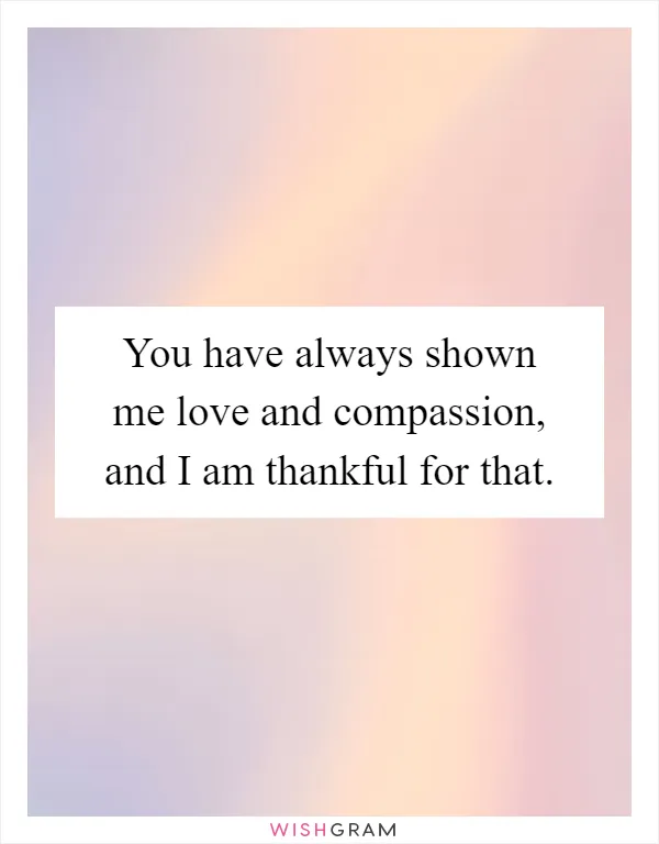 You have always shown me love and compassion, and I am thankful for that