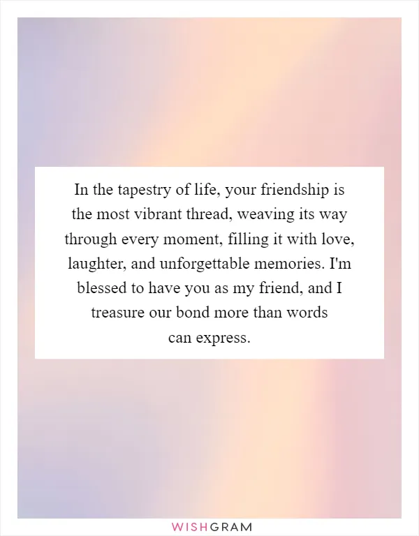 In the tapestry of life, your friendship is the most vibrant thread, weaving its way through every moment, filling it with love, laughter, and unforgettable memories. I'm blessed to have you as my friend, and I treasure our bond more than words can express