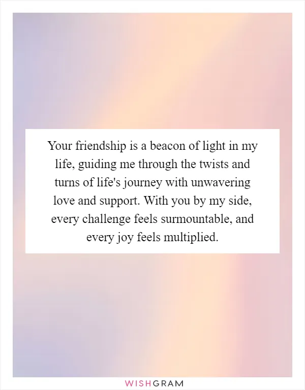 Your friendship is a beacon of light in my life, guiding me through the twists and turns of life's journey with unwavering love and support. With you by my side, every challenge feels surmountable, and every joy feels multiplied