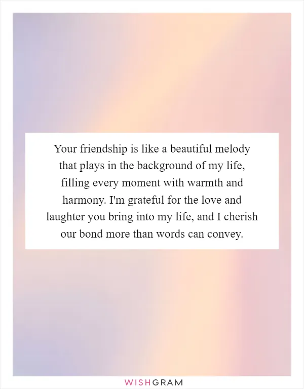 Your friendship is like a beautiful melody that plays in the background of my life, filling every moment with warmth and harmony. I'm grateful for the love and laughter you bring into my life, and I cherish our bond more than words can convey