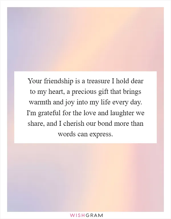 Your friendship is a treasure I hold dear to my heart, a precious gift that brings warmth and joy into my life every day. I'm grateful for the love and laughter we share, and I cherish our bond more than words can express