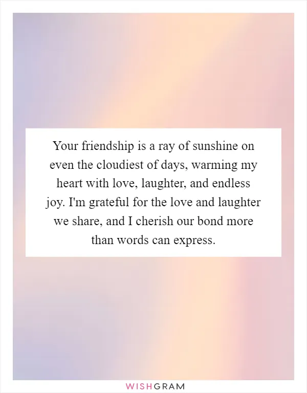 Your friendship is a ray of sunshine on even the cloudiest of days, warming my heart with love, laughter, and endless joy. I'm grateful for the love and laughter we share, and I cherish our bond more than words can express