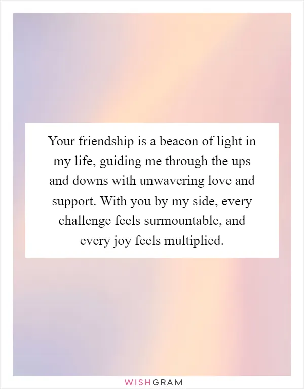 Your friendship is a beacon of light in my life, guiding me through the ups and downs with unwavering love and support. With you by my side, every challenge feels surmountable, and every joy feels multiplied