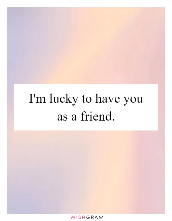 I'm lucky to have you as a friend