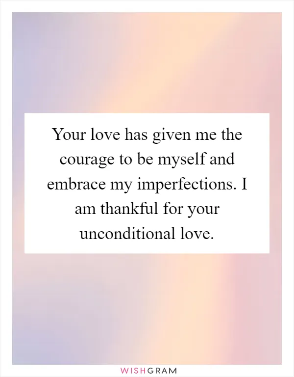 Your love has given me the courage to be myself and embrace my imperfections. I am thankful for your unconditional love