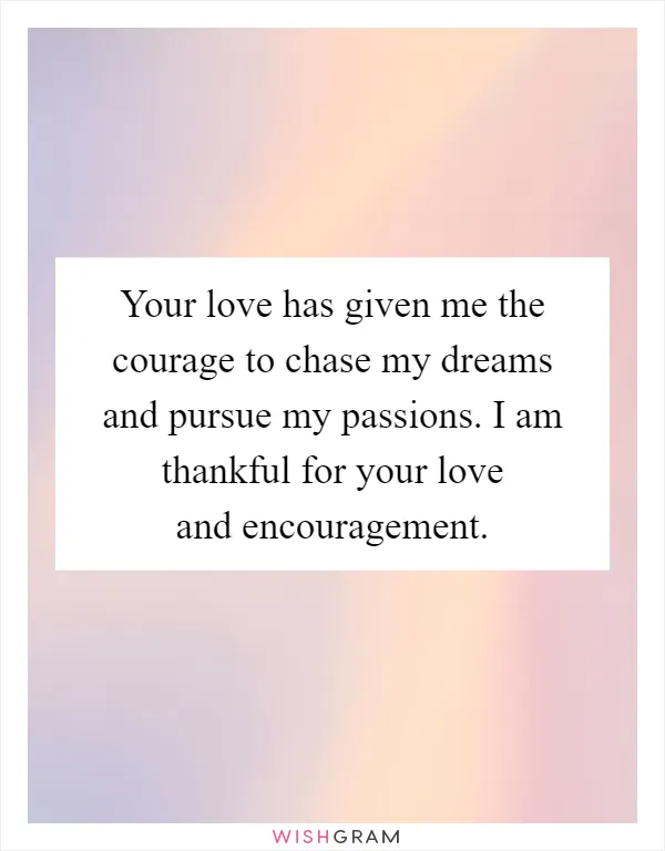 Your love has given me the courage to chase my dreams and pursue my passions. I am thankful for your love and encouragement