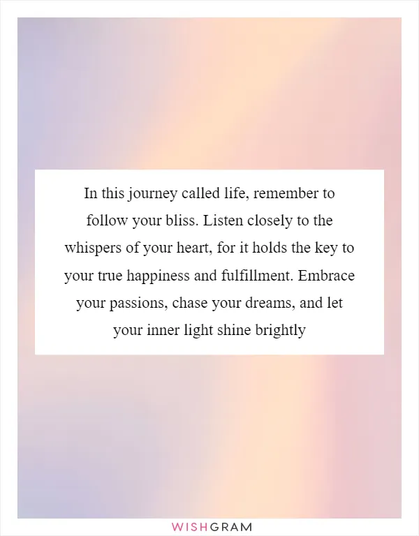 In this journey called life, remember to follow your bliss. Listen closely to the whispers of your heart, for it holds the key to your true happiness and fulfillment. Embrace your passions, chase your dreams, and let your inner light shine brightly
