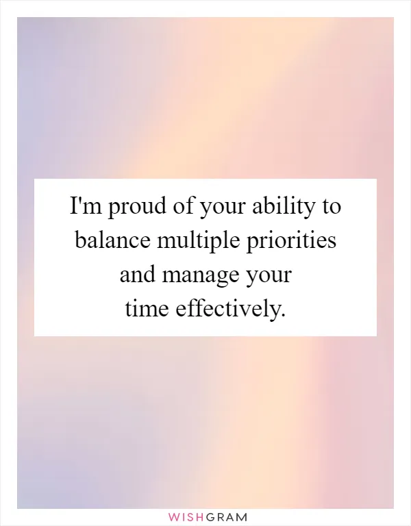 I'm proud of your ability to balance multiple priorities and manage your time effectively