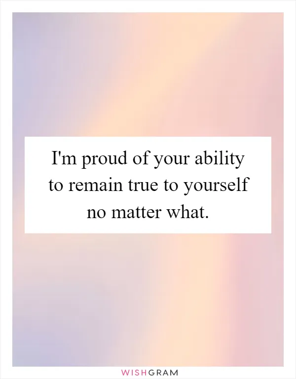 I'm proud of your ability to remain true to yourself no matter what