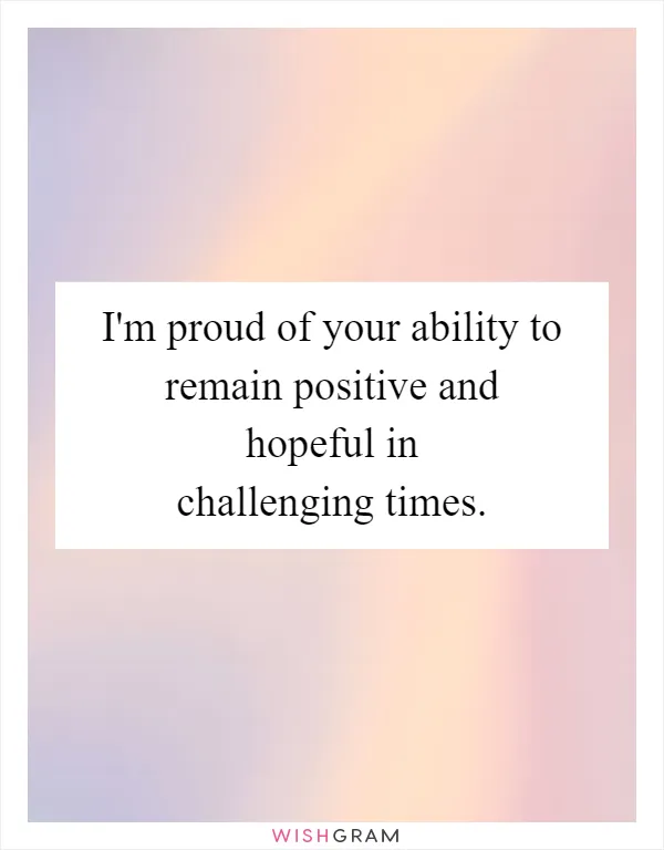 I'm proud of your ability to remain positive and hopeful in challenging times