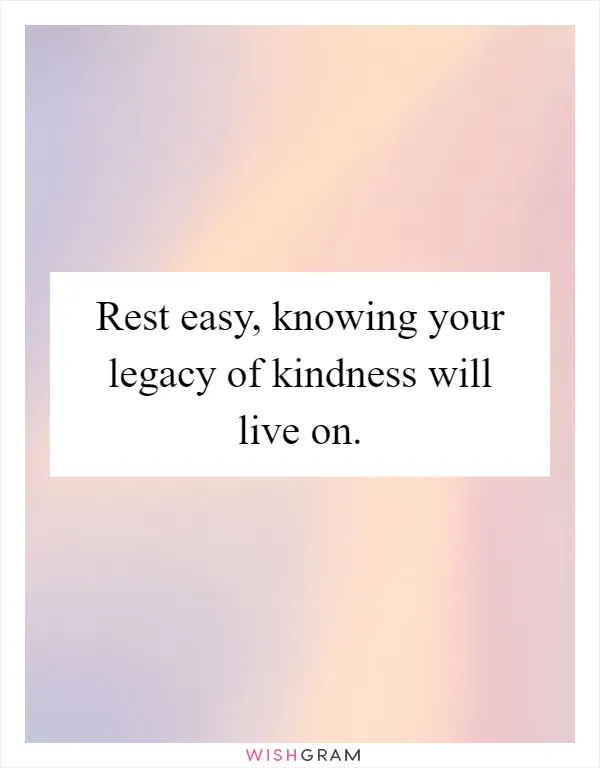 Rest easy, knowing your legacy of kindness will live on