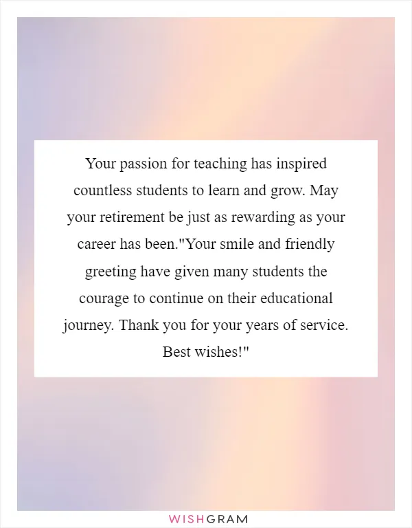 Your passion for teaching has inspired countless students to learn and grow. May your retirement be just as rewarding as your career has been."Your smile and friendly greeting have given many students the courage to continue on their educational journey. Thank you for your years of service. Best wishes!