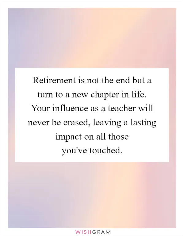 Retirement is not the end but a turn to a new chapter in life. Your influence as a teacher will never be erased, leaving a lasting impact on all those you've touched