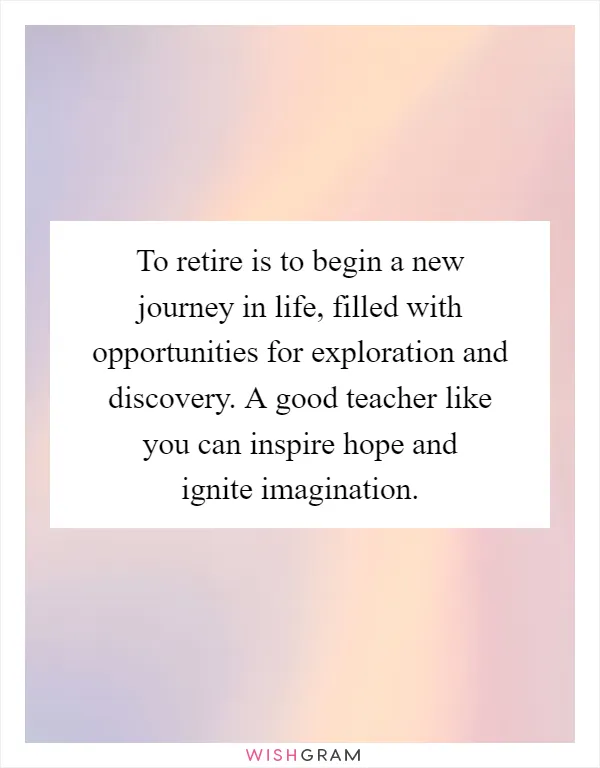 To retire is to begin a new journey in life, filled with opportunities for exploration and discovery. A good teacher like you can inspire hope and ignite imagination