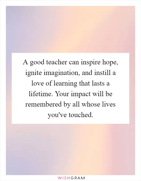 A good teacher can inspire hope, ignite imagination, and instill a love of learning that lasts a lifetime. Your impact will be remembered by all whose lives you've touched