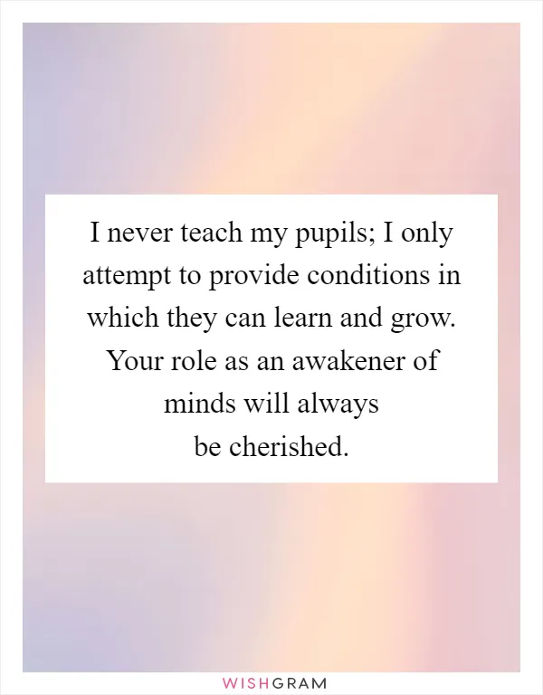 I never teach my pupils; I only attempt to provide conditions in which they can learn and grow. Your role as an awakener of minds will always be cherished