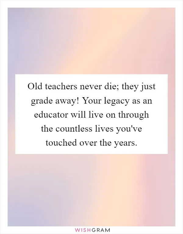 Old teachers never die; they just grade away! Your legacy as an educator will live on through the countless lives you've touched over the years
