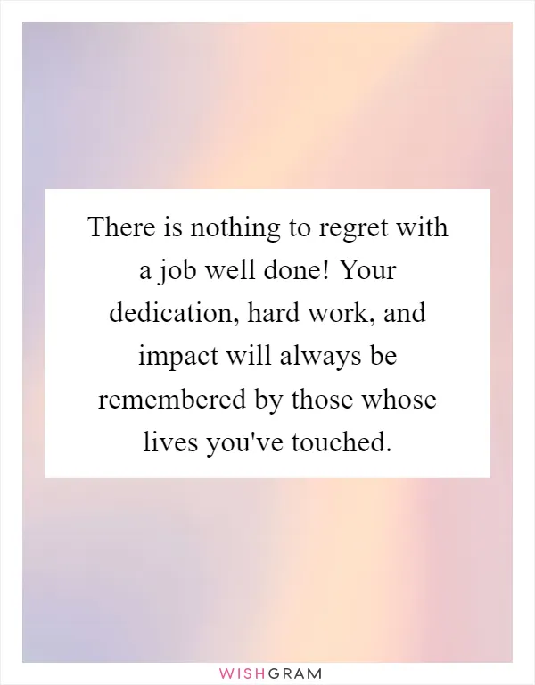 There is nothing to regret with a job well done! Your dedication, hard work, and impact will always be remembered by those whose lives you've touched