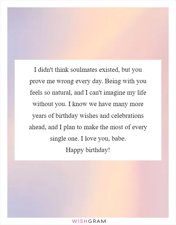 I didn't think soulmates existed, but you prove me wrong every day. Being with you feels so natural, and I can't imagine my life without you. I know we have many more years of birthday wishes and celebrations ahead, and I plan to make the most of every single one. I love you, babe. Happy birthday!