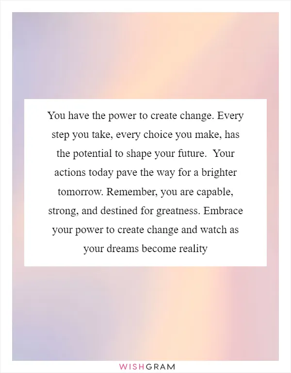 You have the power to create change. Every step you take, every choice you make, has the potential to shape your future.  Your actions today pave the way for a brighter tomorrow. Remember, you are capable, strong, and destined for greatness. Embrace your power to create change and watch as your dreams become reality