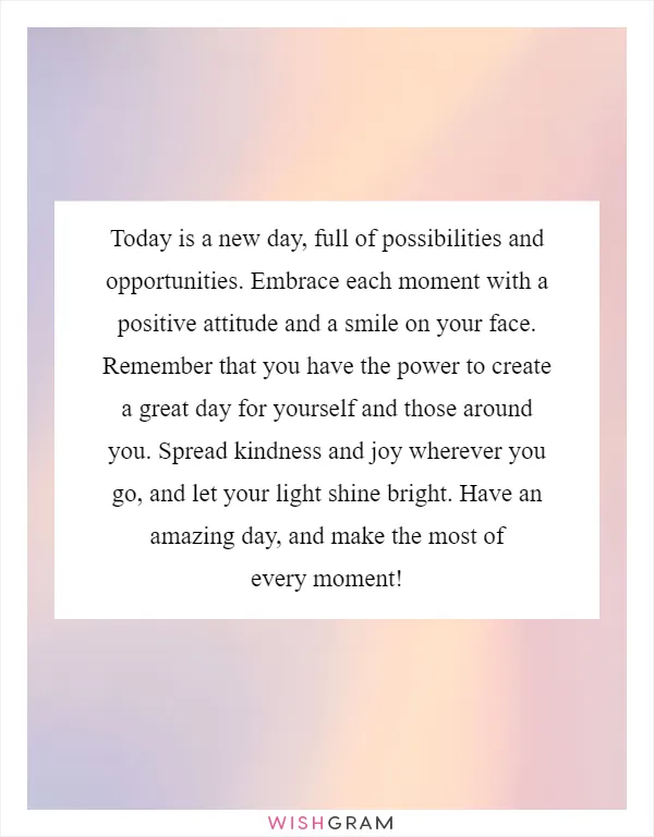 Today is a new day, full of possibilities and opportunities. Embrace each moment with a positive attitude and a smile on your face. Remember that you have the power to create a great day for yourself and those around you. Spread kindness and joy wherever you go, and let your light shine bright. Have an amazing day, and make the most of every moment!