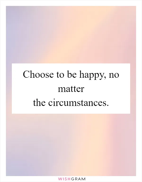 Choose to be happy, no matter the circumstances