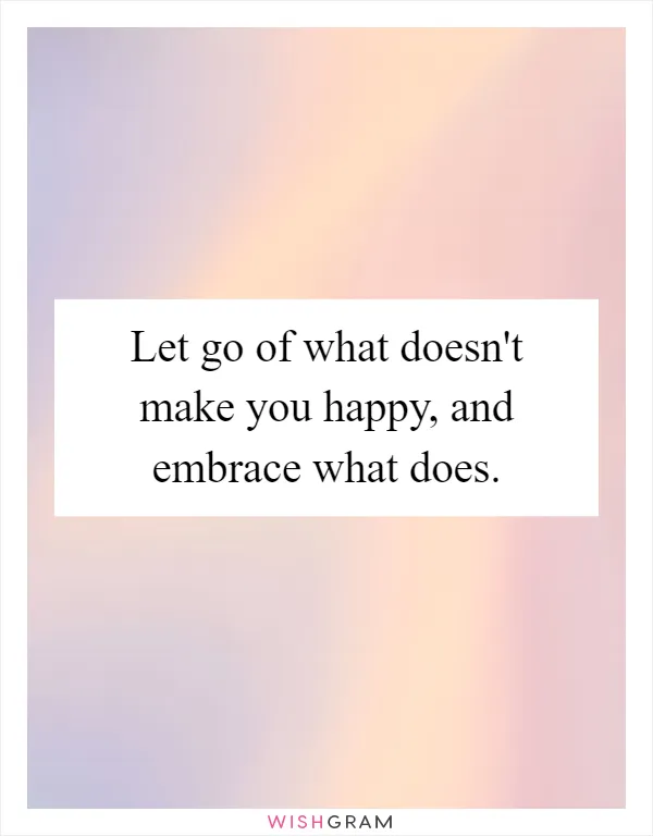 Let go of what doesn't make you happy, and embrace what does
