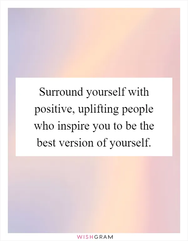 Surround yourself with positive, uplifting people who inspire you to be the best version of yourself