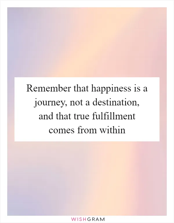 Remember that happiness is a journey, not a destination, and that true fulfillment comes from within