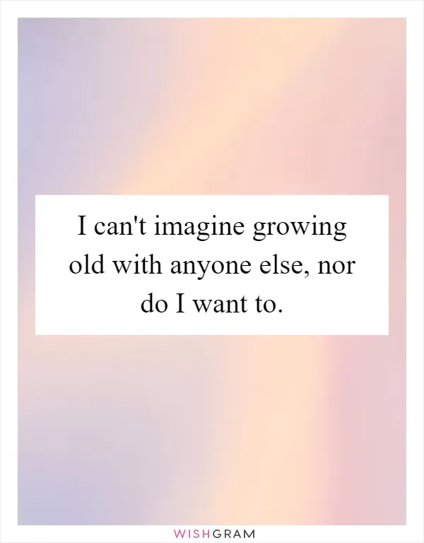 I can't imagine growing old with anyone else, nor do I want to